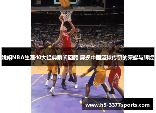 姚明NBA生涯40大经典瞬间回顾 展现中国篮球传奇的荣耀与辉煌