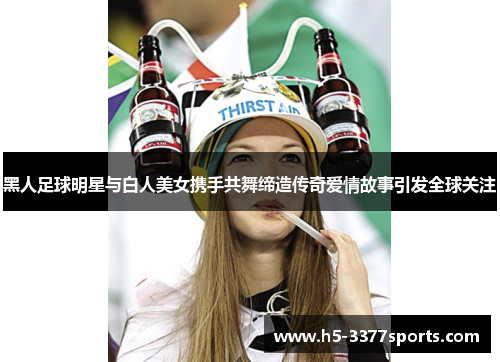 黑人足球明星与白人美女携手共舞缔造传奇爱情故事引发全球关注